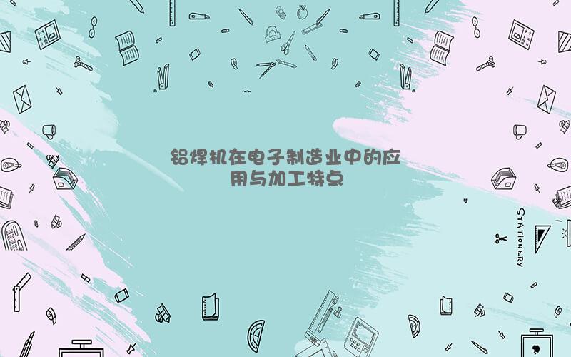 铝焊机在电子制造业中的应用与加工特点