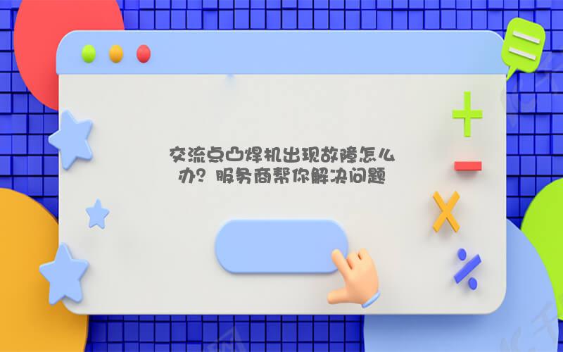 交流点凸焊机出现故障怎么办？服务商帮你解决问题